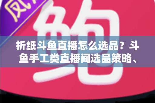 折纸斗鱼直播怎么选品？斗鱼手工类直播间选品策略、流程与避坑指南全解析
