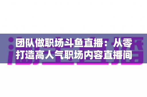团队做职场斗鱼直播：从零打造高人气职场内容直播间的实战指南