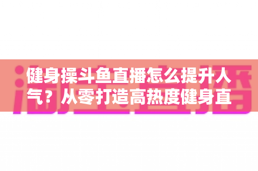 健身操斗鱼直播怎么提升人气?从零打造高热度健身直播间的实战秘籍 健身操斗鱼直播怎么提升人气?从零打造高热度健身直播间的实战秘籍