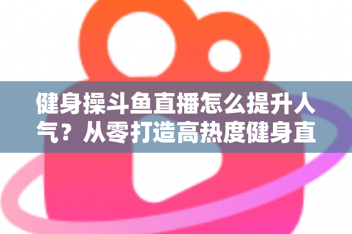 健身操斗鱼直播怎么提升人气？从零打造高热度健身直播间的实战秘籍