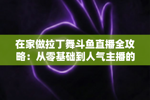 在家做拉丁舞斗鱼直播全攻略：从零基础到人气主播的实用指南