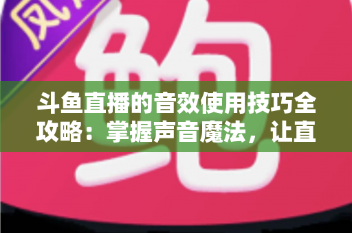 斗鱼直播的音效使用技巧全攻略：掌握声音魔法，让直播间人气翻倍的秘密