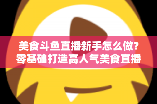 美食斗鱼直播新手怎么做？零基础打造高人气美食直播间的完整攻略