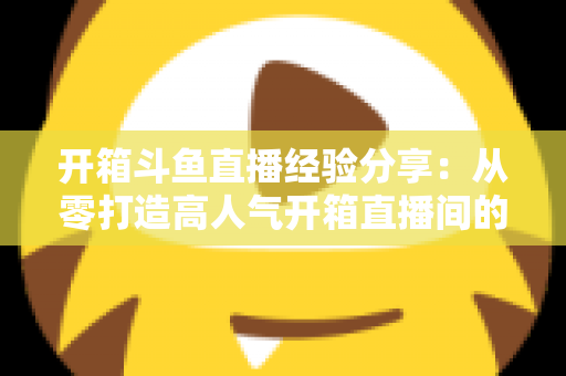 开箱斗鱼直播经验分享：从零打造高人气开箱直播间的实战指南