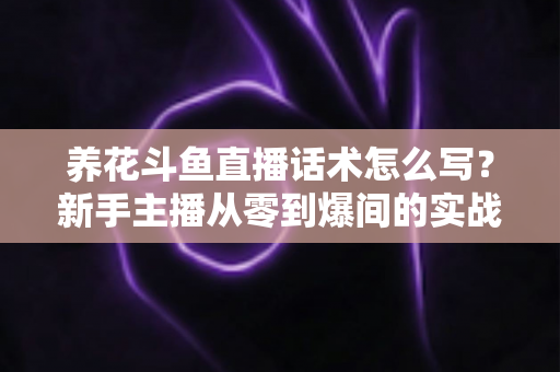 养花斗鱼直播话术怎么写？新手主播从零到爆间的实战话术指南