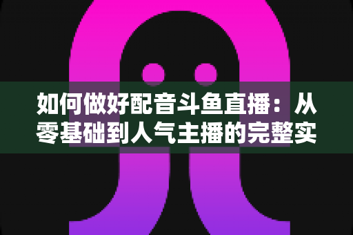 如何做好配音斗鱼直播：从零基础到人气主播的完整实战指南