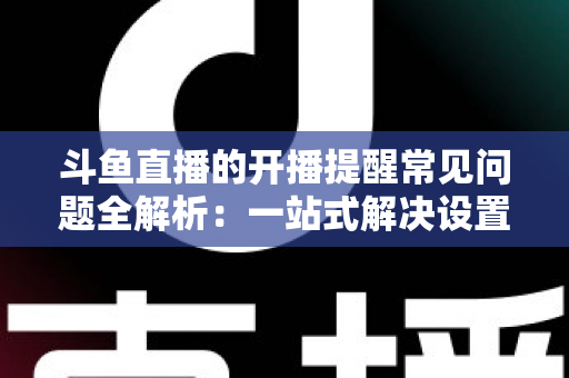 斗鱼直播的开播提醒常见问题全解析：一站式解决设置与收不到提醒的困扰，助你不再错过任何精彩直播