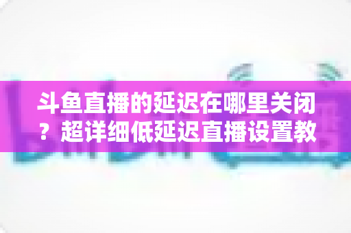 斗鱼直播的延迟在哪里关闭？超详细低延迟直播设置教程，助你实现零距离互动