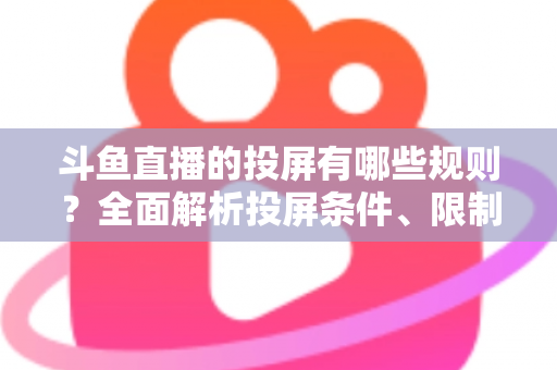 斗鱼直播的投屏有哪些规则？全面解析投屏条件、限制与实用技巧