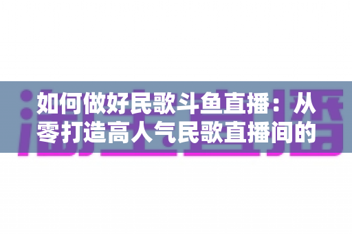 如何做好民歌斗鱼直播：从零打造高人气民歌直播间的完整实战指南