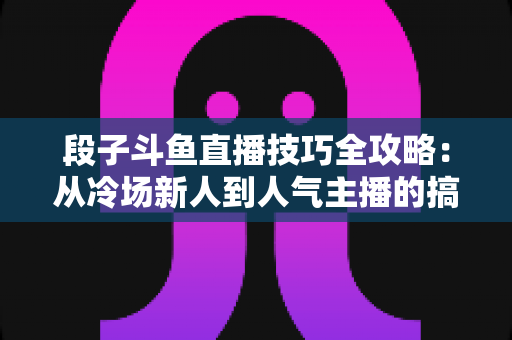 段子斗鱼直播技巧全攻略：从冷场新人到人气主播的搞笑进阶秘籍