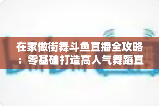 在家做街舞斗鱼直播全攻略：零基础打造高人气舞蹈直播间的实战指南