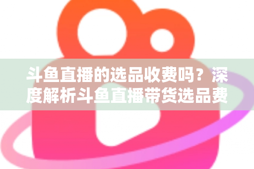 斗鱼直播的选品收费吗？深度解析斗鱼直播带货选品费用模式与实用避坑指南