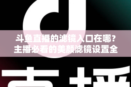 斗鱼直播的滤镜入口在哪？主播必看的美颜滤镜设置全攻略
