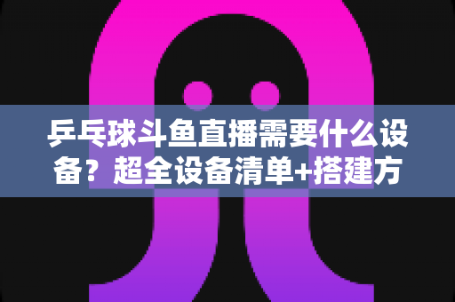乒乓球斗鱼直播需要什么设备？超全设备清单+搭建方案，新手一篇文章全搞懂