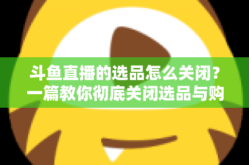 斗鱼直播的选品怎么关闭?一篇教你彻底关闭选品与购物车提示的实用指南 斗鱼直播的选品怎么关闭?一篇教你彻底关闭选品与购物车提示的实用指南