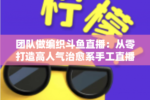团队做编织斗鱼直播：从零打造高人气治愈系手工直播间的完整实战指南