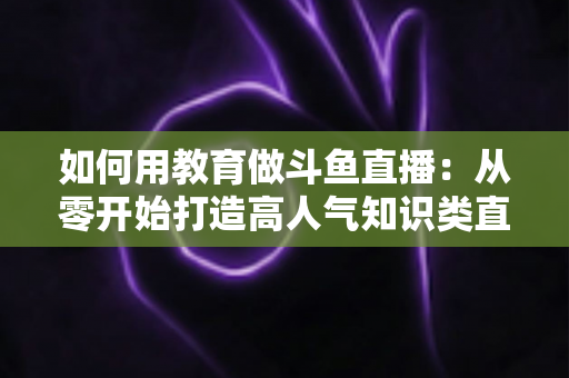 如何用教育做斗鱼直播：从零开始打造高人气知识类直播间的完整指南