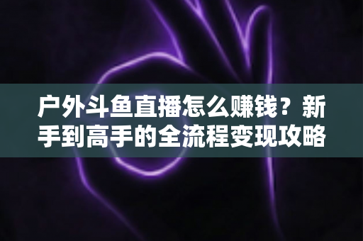 户外斗鱼直播怎么赚钱？新手到高手的全流程变现攻略与实战技巧详解