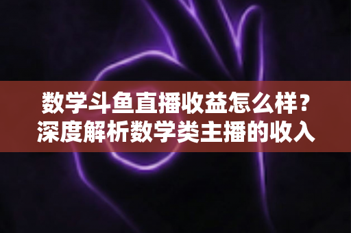 数学斗鱼直播收益怎么样？深度解析数学类主播的收入构成与变现前景