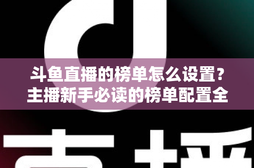 斗鱼直播的榜单怎么设置？主播新手必读的榜单配置全流程指南与人气提升实战技巧