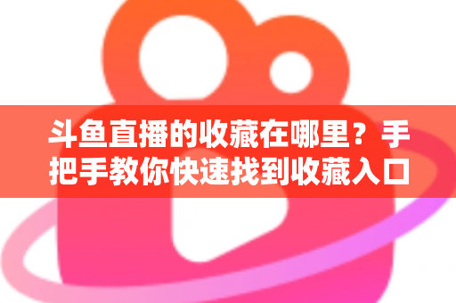 斗鱼直播的收藏在哪里？手把手教你快速找到收藏入口与实用管理技巧