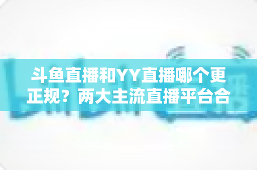 斗鱼直播和YY直播哪个更正规？两大主流直播平台合规性与可靠性深度对比解析