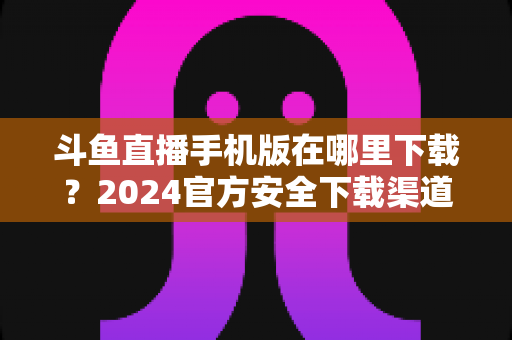 斗鱼直播手机版在哪里下载?2024官方安全下载渠道与详细安装教程全指南 斗鱼直播手机版在哪里下载?2024官方安全下载渠道与详细安装教程全指南