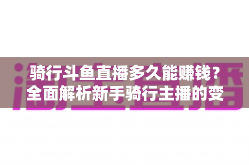 骑行斗鱼直播多久能赚钱?全面解析新手骑行主播的变现周期与盈利攻略 骑行斗鱼直播多久能赚钱?全面解析新手骑行主播的变现周期与盈利攻略