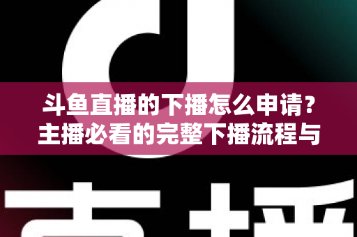 斗鱼直播的下播怎么申请？主播必看的完整下播流程与停播申请指南