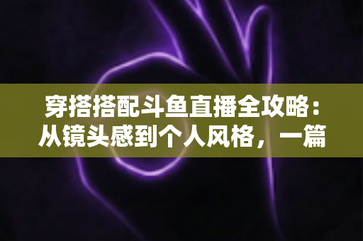穿搭搭配斗鱼直播全攻略：从镜头感到个人风格，一篇解决主播穿衣难题