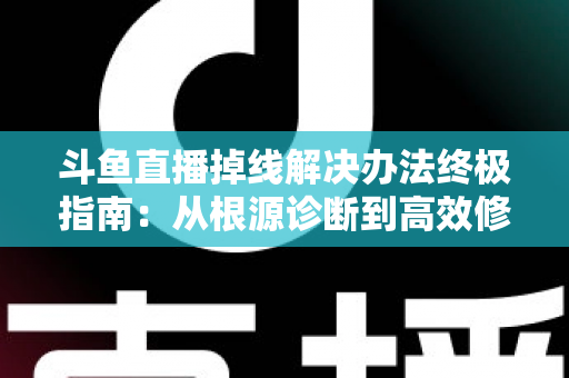 斗鱼直播掉线解决办法终极指南：从根源诊断到高效修复，畅享丝滑不断线的直播体验