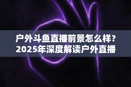 户外斗鱼直播前景怎么样？2025年深度解读户外直播行业的机遇、挑战与赚钱潜力