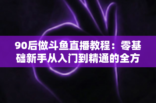 90后做斗鱼直播教程：零基础新手从入门到精通的全方位实战指南
