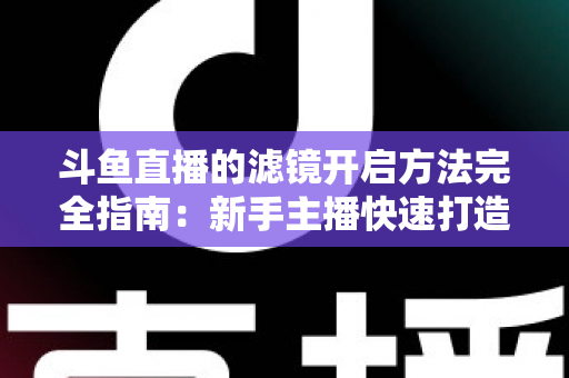 斗鱼直播的滤镜开启方法完全指南：新手主播快速打造高颜值直播画面