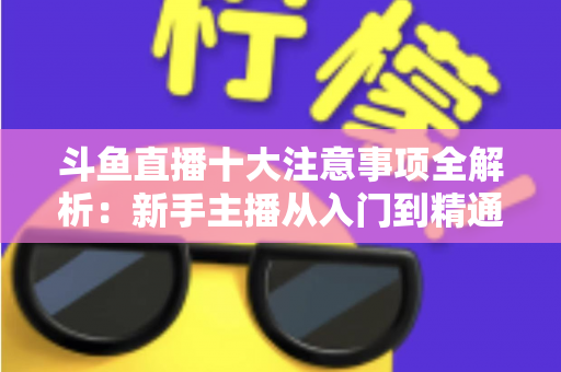 斗鱼直播十大注意事项全解析：新手主播从入门到精通的必备成功指南