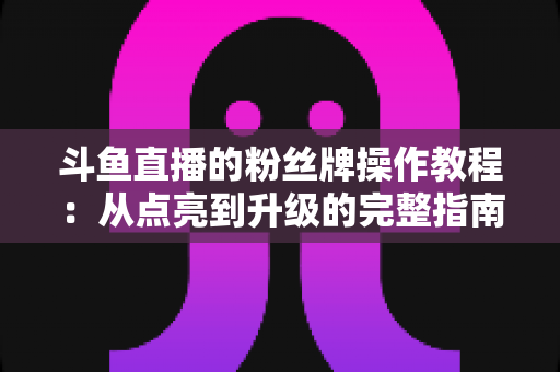 斗鱼直播的粉丝牌操作教程：从点亮到升级的完整指南，新手也能一学就会