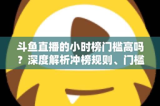 斗鱼直播的小时榜门槛高吗？深度解析冲榜规则、门槛数据与上榜实用攻略