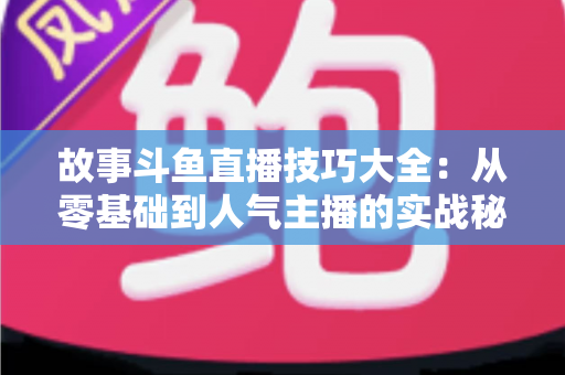 故事斗鱼直播技巧大全：从零基础到人气主播的实战秘籍