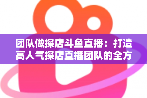 团队做探店斗鱼直播：打造高人气探店直播团队的全方位实战指南