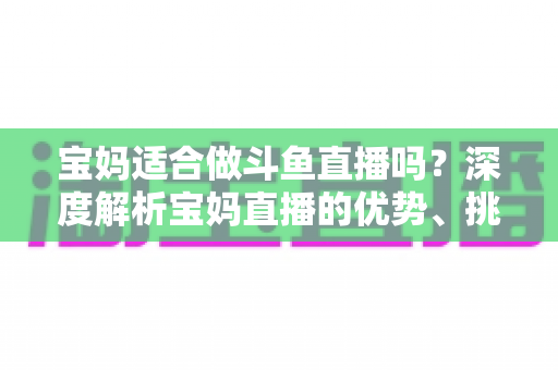 宝妈适合做斗鱼直播吗？深度解析宝妈直播的优势、挑战与实操建议
