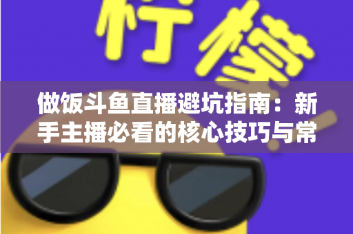 做饭斗鱼直播避坑指南：新手主播必看的核心技巧与常见误区解析