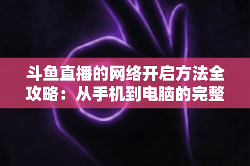 斗鱼直播的网络开启方法全攻略:从手机到电脑的完整网络配置与优化指南 斗鱼直播的网络开启方法全攻略:从手机到电脑的完整网络配置与优化指南