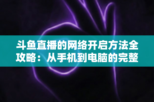 斗鱼直播的网络开启方法全攻略:从手机到电脑的完整网络配置与优化指南 斗鱼直播的网络开启方法全攻略:从手机到电脑的完整网络配置与优化指南