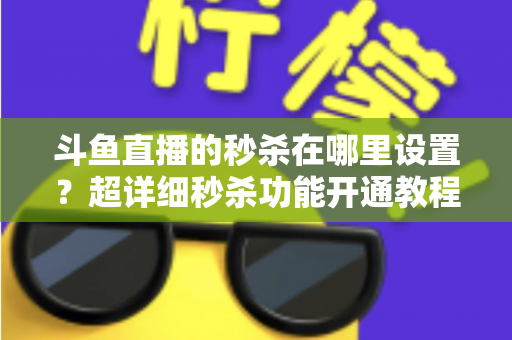 斗鱼直播的秒杀在哪里设置？超详细秒杀功能开通教程与运营技巧全解析