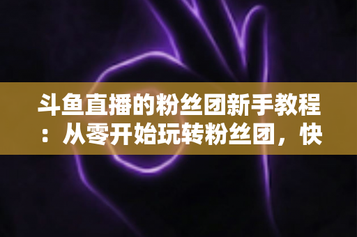 斗鱼直播的粉丝团新手教程：从零开始玩转粉丝团，快速提升亲密度