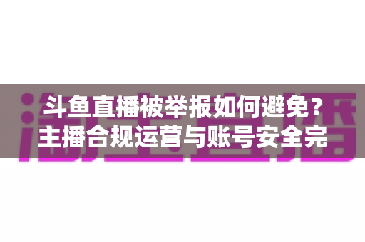 斗鱼直播被举报如何避免？主播合规运营与账号安全完全指南