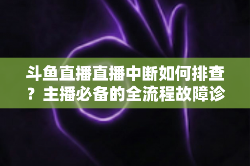 斗鱼直播直播中断如何排查？主播必备的全流程故障诊断与快速恢复指南