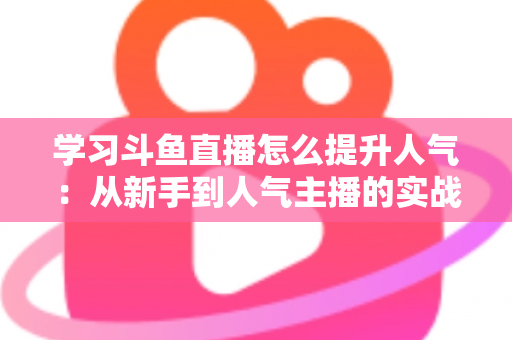 学习斗鱼直播怎么提升人气：从新手到人气主播的实战运营指南