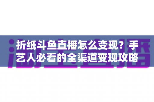 折纸斗鱼直播怎么变现？手艺人必看的全渠道变现攻略与实操指南